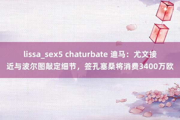 lissa_sex5 chaturbate 迪马:尤文接近与波尔图敲定细节,签孔塞桑将消费3400万欧