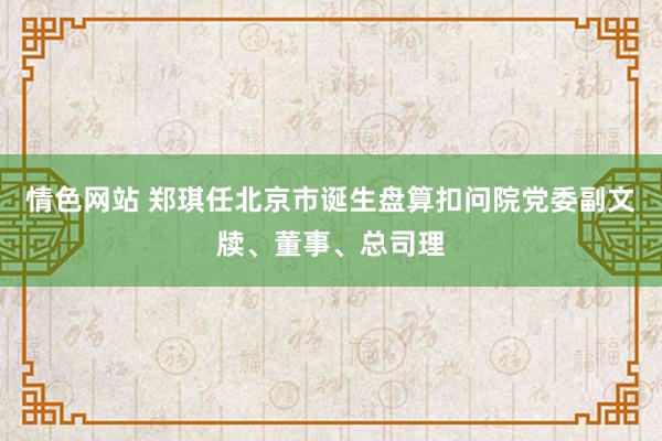 情色网站 郑琪任北京市诞生盘算扣问院党委副文牍、董事、总司理