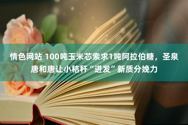 情色网站 100吨玉米芯索求1吨阿拉伯糖，圣泉唐和唐让小秸秆“迸发”新质分娩力
