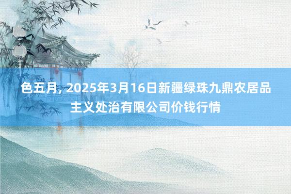 色五月, 2025年3月16日新疆绿珠九鼎农居品主义处治有限公司价钱行情