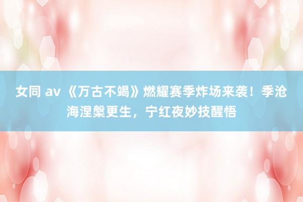 女同 av 《万古不竭》燃耀赛季炸场来袭！季沧海涅槃更生，宁红夜妙技醒悟