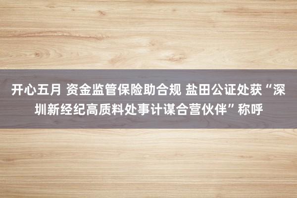 开心五月 资金监管保险助合规 盐田公证处获“深圳新经纪高质料处事计谋合营伙伴”称呼