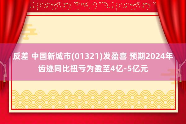 反差 中国新城市(01321)发盈喜 预期2024年齿迹同比扭亏为盈至4亿-5亿元