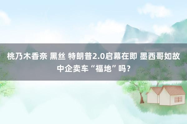 桃乃木香奈 黑丝 特朗普2.0启幕在即 墨西哥如故中企卖车“福地”吗？