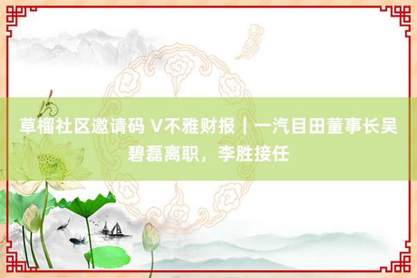 草榴社区邀请码 V不雅财报｜一汽目田董事长吴碧磊离职，李胜接任