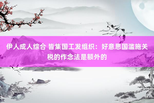 伊人成人综合 皆集国工发组织：好意思国滥施关税的作念法是额外的