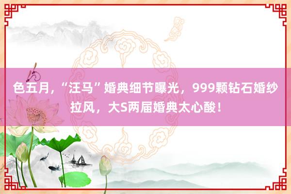色五月， “汪马”婚典细节曝光，999颗钻石婚纱拉风，大S两届婚典太心酸！