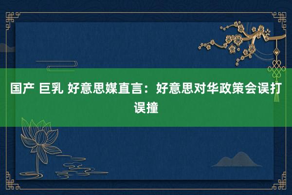 国产 巨乳 好意思媒直言：好意思对华政策会误打误撞